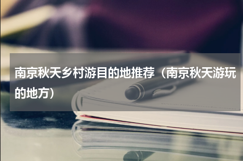 南京秋天乡村游目的地推荐（南京秋天游玩的地方）