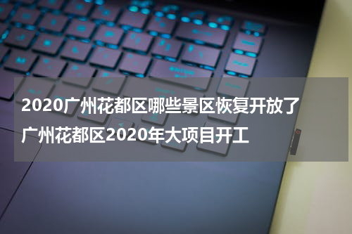 2020广州花都区哪些景区恢复开放了 广州花都区2020年大项目开工