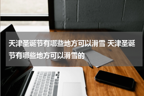 天津圣诞节有哪些地方可以滑雪 天津圣诞节有哪些地方可以滑雪的