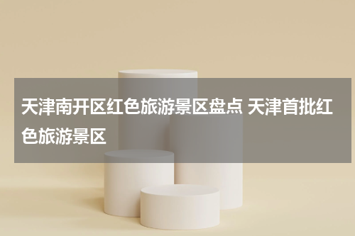 天津南开区红色旅游景区盘点 天津首批红色旅游景区