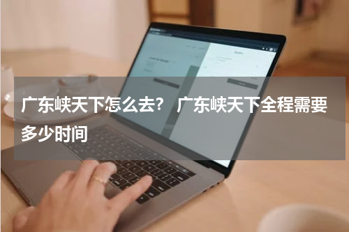广东峡天下怎么去？ 广东峡天下全程需要多少时间