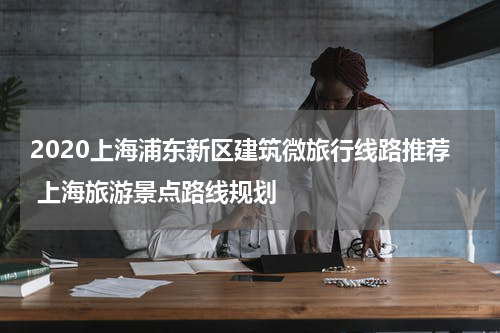 2020上海浦东新区建筑微旅行线路推荐 上海旅游景点路线规划
