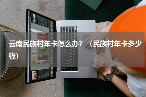 云南民族村年卡怎么办？（民族村年卡多少钱）