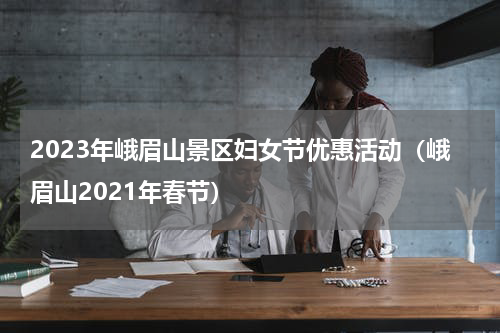 2023年峨眉山景区妇女节优惠活动（峨眉山2021年春节）