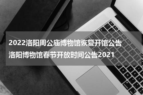 2022洛阳周公庙博物馆恢复开馆公告 洛阳博物馆春节开放时间公告2021