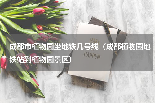 成都市植物园坐地铁几号线（成都植物园地铁站到植物园景区）