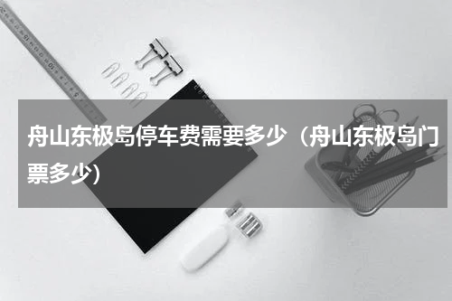 舟山东极岛停车费需要多少（舟山东极岛门票多少）