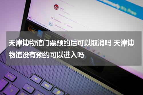天津博物馆门票预约后可以取消吗 天津博物馆没有预约可以进入吗