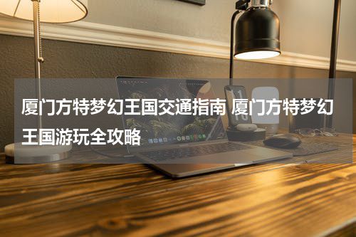 厦门方特梦幻王国交通指南 厦门方特梦幻王国游玩全攻略