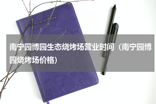 南宁园博园生态烧烤场营业时间（南宁园博园烧烤场价格）