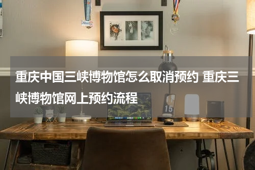 重庆中国三峡博物馆怎么取消预约 重庆三峡博物馆网上预约流程