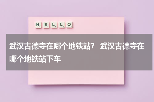 武汉古德寺在哪个地铁站？ 武汉古德寺在哪个地铁站下车