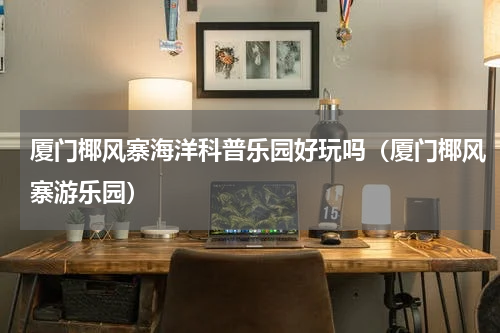 厦门椰风寨海洋科普乐园好玩吗（厦门椰风寨游乐园）