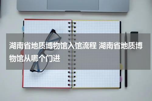 湖南省地质博物馆入馆流程 湖南省地质博物馆从哪个门进