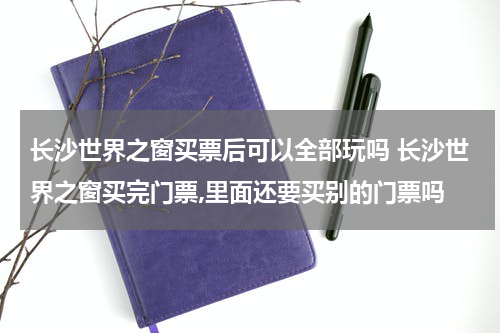长沙世界之窗买票后可以全部玩吗 长沙世界之窗买完门票,里面还要买别的门票吗