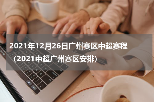 2021年12月26日广州赛区中超赛程（2021中超广州赛区安排）