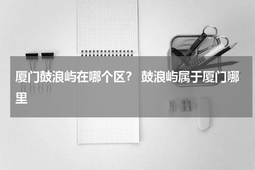 厦门鼓浪屿在哪个区？ 鼓浪屿属于厦门哪里