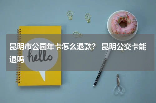 昆明市公园年卡怎么退款？ 昆明公交卡能退吗