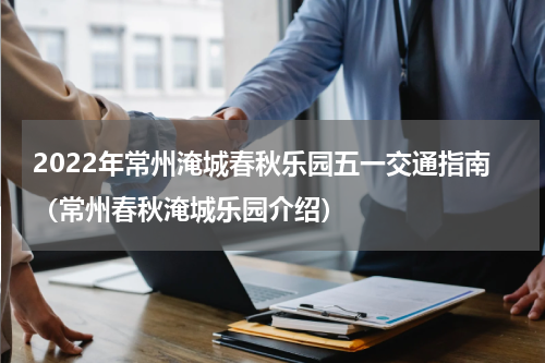 2022年常州淹城春秋乐园五一交通指南（常州春秋淹城乐园介绍）