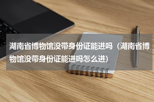 湖南省博物馆没带身份证能进吗（湖南省博物馆没带身份证能进吗怎么进）