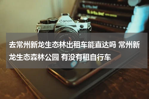 去常州新龙生态林出租车能直达吗 常州新龙生态森林公园 有没有租自行车