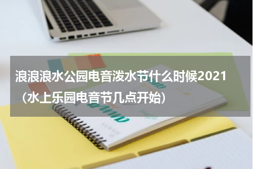 浪浪浪水公园电音泼水节什么时候2021（水上乐园电音节几点开始）