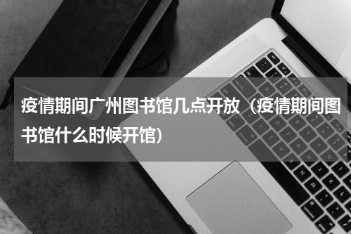 疫情期间广州图书馆几点开放（疫情期间图书馆什么时候开馆）