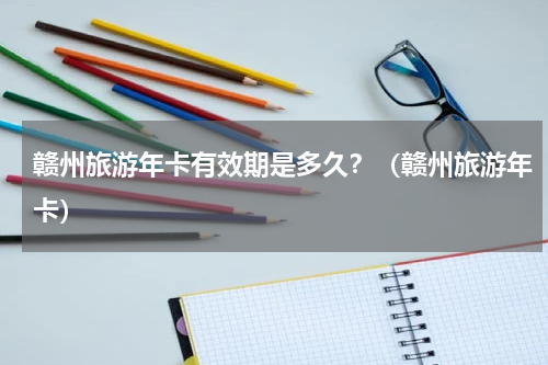 赣州旅游年卡有效期是多久？（赣州旅游年卡）