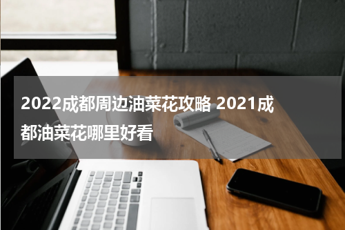 2022成都周边油菜花攻略 2021成都油菜花哪里好看