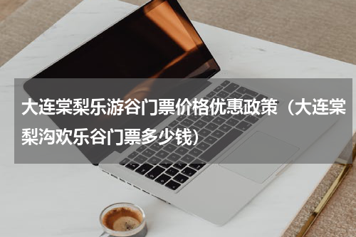 大连棠梨乐游谷门票价格优惠政策（大连棠梨沟欢乐谷门票多少钱）