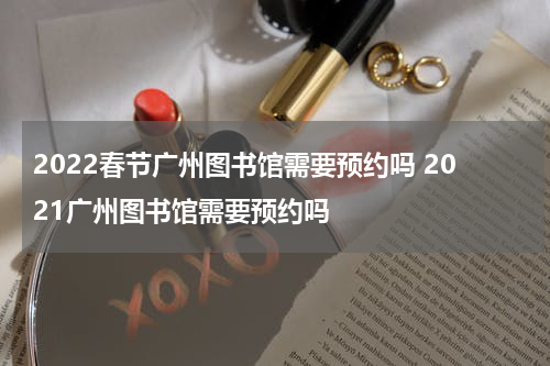 2022春节广州图书馆需要预约吗 2021广州图书馆需要预约吗