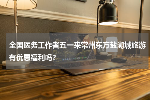 全国医务工作者五一来常州东方盐湖城旅游有优惠福利吗？