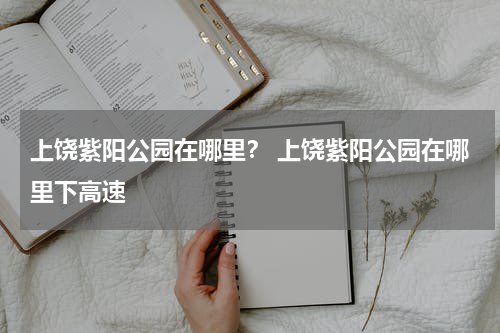 上饶紫阳公园在哪里？ 上饶紫阳公园在哪里下高速
