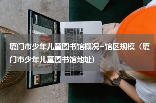 厦门市少年儿童图书馆概况+馆区规模（厦门市少年儿童图书馆地址）