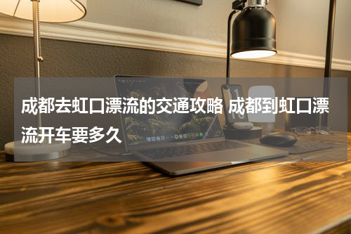 成都去虹口漂流的交通攻略 成都到虹口漂流开车要多久