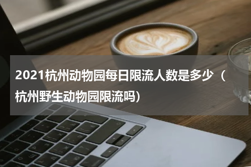 2021杭州动物园每日限流人数是多少（杭州野生动物园限流吗）
