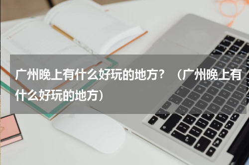 广州晚上有什么好玩的地方？（广州晚上有什么好玩的地方）