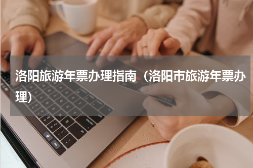 洛阳旅游年票办理指南（洛阳市旅游年票办理）