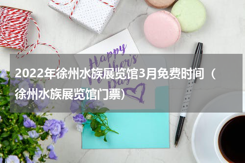 2022年徐州水族展览馆3月免费时间（徐州水族展览馆门票）