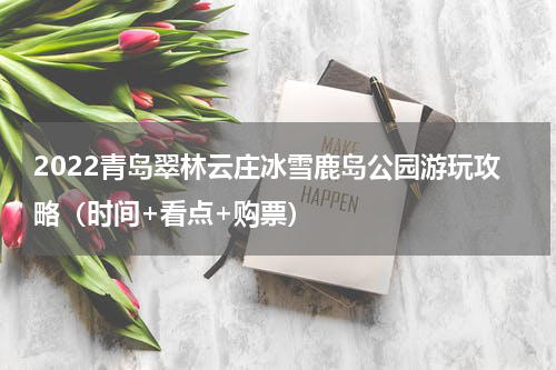 2022青岛翠林云庄冰雪鹿岛公园游玩攻略（时间+看点+购票）