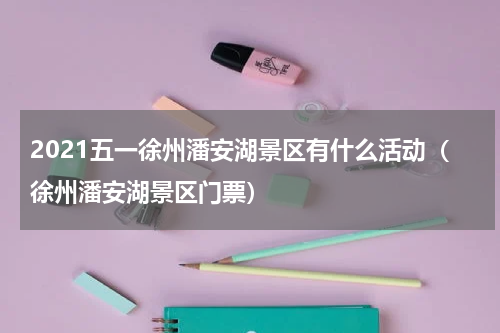 2021五一徐州潘安湖景区有什么活动（徐州潘安湖景区门票）