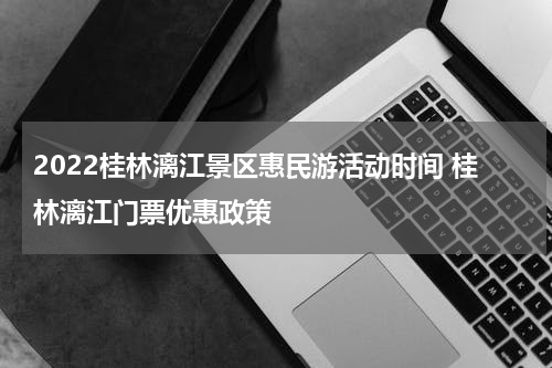 2022桂林漓江景区惠民游活动时间 桂林漓江门票优惠政策