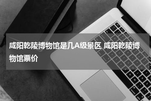咸阳乾陵博物馆是几A级景区 咸阳乾陵博物馆票价
