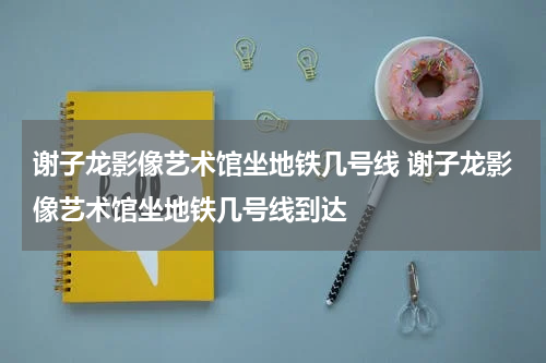 谢子龙影像艺术馆坐地铁几号线 谢子龙影像艺术馆坐地铁几号线到达