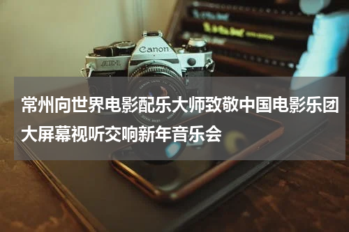 常州向世界电影配乐大师致敬中国电影乐团大屏幕视听交响新年音乐会