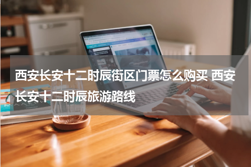 西安长安十二时辰街区门票怎么购买 西安长安十二时辰旅游路线