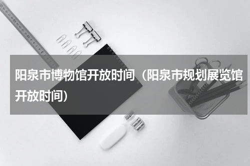阳泉市博物馆开放时间（阳泉市规划展览馆开放时间）