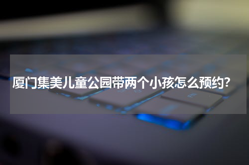厦门集美儿童公园带两个小孩怎么预约？