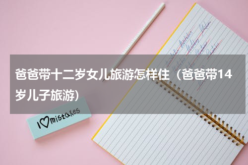 爸爸带十二岁女儿旅游怎样住（爸爸带14岁儿子旅游）