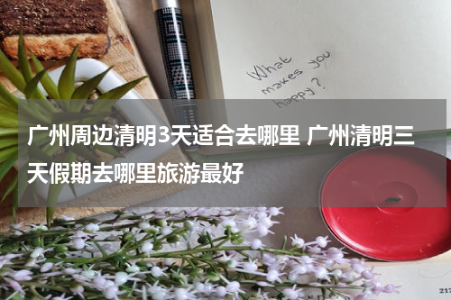 广州周边清明3天适合去哪里 广州清明三天假期去哪里旅游最好